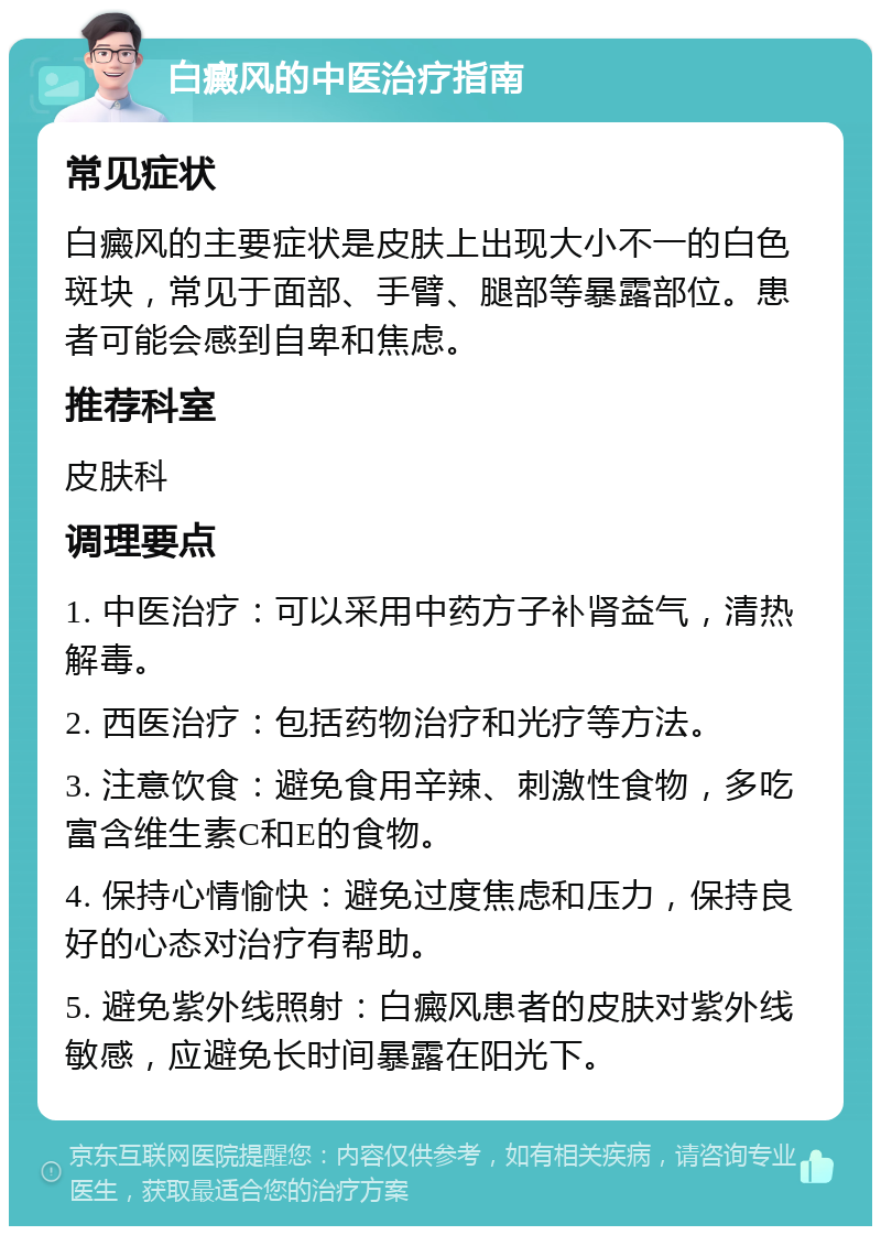 白癜风的中医治疗指南 常见症状 白癜风的主要症状是皮肤上出现大小不一的白色斑块，常见于面部、手臂、腿部等暴露部位。患者可能会感到自卑和焦虑。 推荐科室 皮肤科 调理要点 1. 中医治疗：可以采用中药方子补肾益气，清热解毒。 2. 西医治疗：包括药物治疗和光疗等方法。 3. 注意饮食：避免食用辛辣、刺激性食物，多吃富含维生素C和E的食物。 4. 保持心情愉快：避免过度焦虑和压力，保持良好的心态对治疗有帮助。 5. 避免紫外线照射：白癜风患者的皮肤对紫外线敏感，应避免长时间暴露在阳光下。