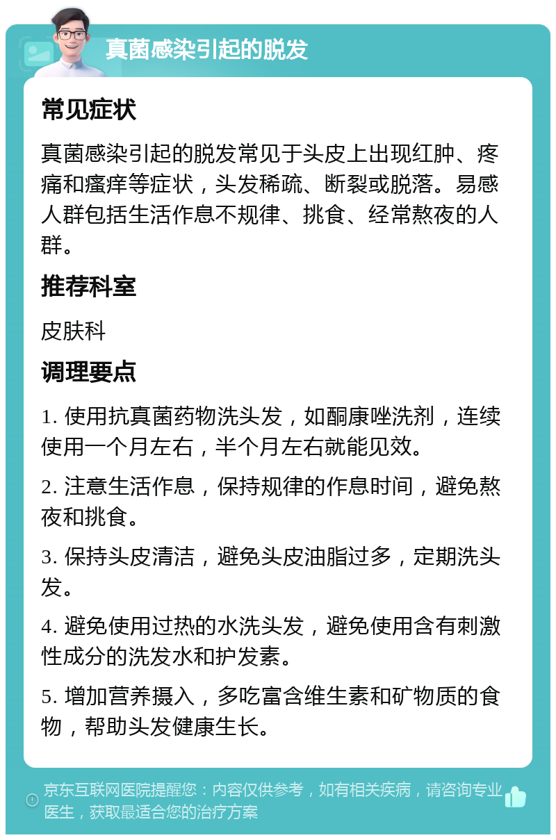 真菌感染引起的脱发 常见症状 真菌感染引起的脱发常见于头皮上出现红肿、疼痛和瘙痒等症状，头发稀疏、断裂或脱落。易感人群包括生活作息不规律、挑食、经常熬夜的人群。 推荐科室 皮肤科 调理要点 1. 使用抗真菌药物洗头发，如酮康唑洗剂，连续使用一个月左右，半个月左右就能见效。 2. 注意生活作息，保持规律的作息时间，避免熬夜和挑食。 3. 保持头皮清洁，避免头皮油脂过多，定期洗头发。 4. 避免使用过热的水洗头发，避免使用含有刺激性成分的洗发水和护发素。 5. 增加营养摄入，多吃富含维生素和矿物质的食物，帮助头发健康生长。