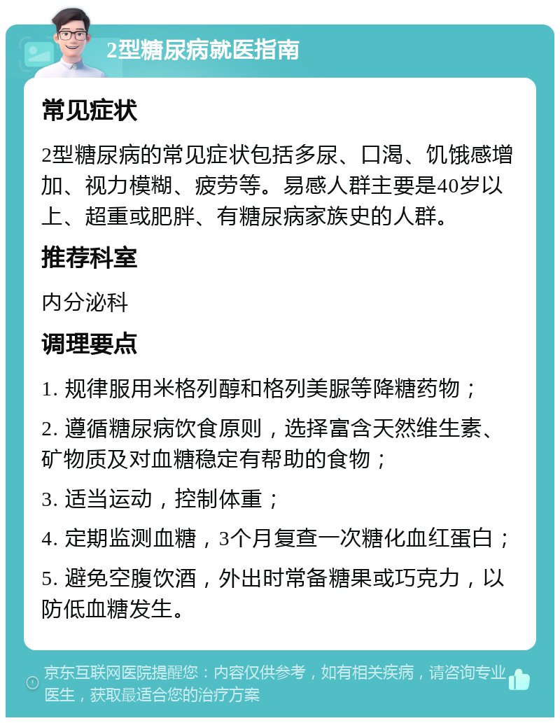 2型糖尿病就医指南 常见症状 2型糖尿病的常见症状包括多尿、口渴、饥饿感增加、视力模糊、疲劳等。易感人群主要是40岁以上、超重或肥胖、有糖尿病家族史的人群。 推荐科室 内分泌科 调理要点 1. 规律服用米格列醇和格列美脲等降糖药物； 2. 遵循糖尿病饮食原则，选择富含天然维生素、矿物质及对血糖稳定有帮助的食物； 3. 适当运动，控制体重； 4. 定期监测血糖，3个月复查一次糖化血红蛋白； 5. 避免空腹饮酒，外出时常备糖果或巧克力，以防低血糖发生。