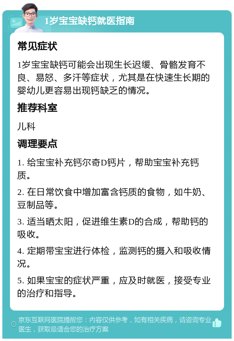 1岁宝宝缺钙就医指南 常见症状 1岁宝宝缺钙可能会出现生长迟缓、骨骼发育不良、易怒、多汗等症状，尤其是在快速生长期的婴幼儿更容易出现钙缺乏的情况。 推荐科室 儿科 调理要点 1. 给宝宝补充钙尔奇D钙片，帮助宝宝补充钙质。 2. 在日常饮食中增加富含钙质的食物，如牛奶、豆制品等。 3. 适当晒太阳，促进维生素D的合成，帮助钙的吸收。 4. 定期带宝宝进行体检，监测钙的摄入和吸收情况。 5. 如果宝宝的症状严重，应及时就医，接受专业的治疗和指导。