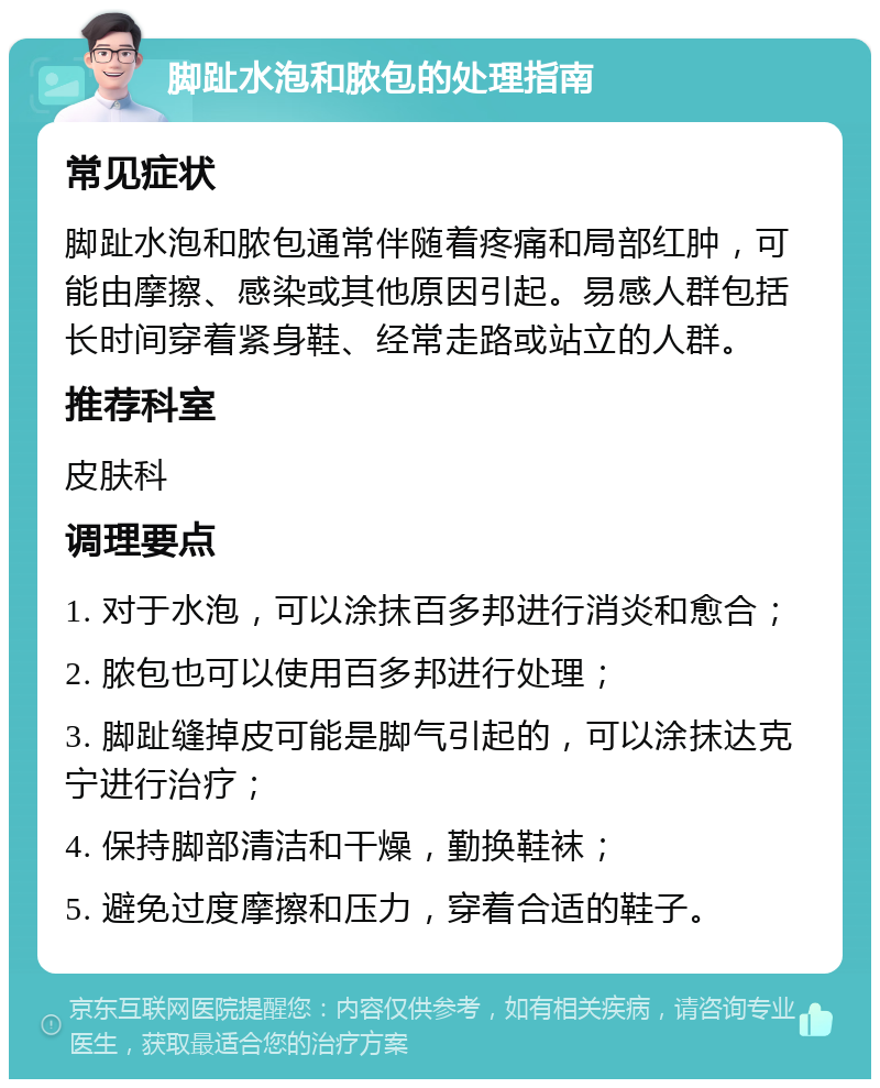 脚趾水泡和脓包的处理指南 常见症状 脚趾水泡和脓包通常伴随着疼痛和局部红肿，可能由摩擦、感染或其他原因引起。易感人群包括长时间穿着紧身鞋、经常走路或站立的人群。 推荐科室 皮肤科 调理要点 1. 对于水泡，可以涂抹百多邦进行消炎和愈合； 2. 脓包也可以使用百多邦进行处理； 3. 脚趾缝掉皮可能是脚气引起的，可以涂抹达克宁进行治疗； 4. 保持脚部清洁和干燥，勤换鞋袜； 5. 避免过度摩擦和压力，穿着合适的鞋子。