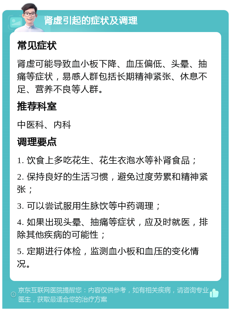 肾虚引起的症状及调理 常见症状 肾虚可能导致血小板下降、血压偏低、头晕、抽痛等症状，易感人群包括长期精神紧张、休息不足、营养不良等人群。 推荐科室 中医科、内科 调理要点 1. 饮食上多吃花生、花生衣泡水等补肾食品； 2. 保持良好的生活习惯，避免过度劳累和精神紧张； 3. 可以尝试服用生脉饮等中药调理； 4. 如果出现头晕、抽痛等症状，应及时就医，排除其他疾病的可能性； 5. 定期进行体检，监测血小板和血压的变化情况。