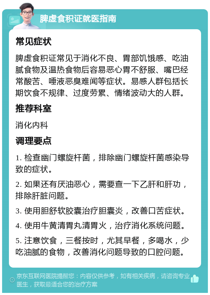 脾虚食积证就医指南 常见症状 脾虚食积证常见于消化不良、胃部饥饿感、吃油腻食物及温热食物后容易恶心胃不舒服、嘴巴经常酸苦、唾液恶臭难闻等症状。易感人群包括长期饮食不规律、过度劳累、情绪波动大的人群。 推荐科室 消化内科 调理要点 1. 检查幽门螺旋杆菌，排除幽门螺旋杆菌感染导致的症状。 2. 如果还有厌油恶心，需要查一下乙肝和肝功，排除肝脏问题。 3. 使用胆舒软胶囊治疗胆囊炎，改善口苦症状。 4. 使用牛黄清胃丸清胃火，治疗消化系统问题。 5. 注意饮食，三餐按时，尤其早餐，多喝水，少吃油腻的食物，改善消化问题导致的口腔问题。