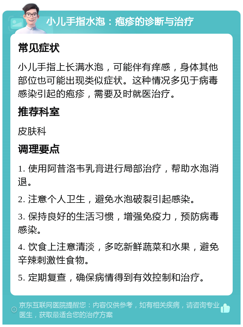 小儿手指水泡：疱疹的诊断与治疗 常见症状 小儿手指上长满水泡，可能伴有痒感，身体其他部位也可能出现类似症状。这种情况多见于病毒感染引起的疱疹，需要及时就医治疗。 推荐科室 皮肤科 调理要点 1. 使用阿昔洛韦乳膏进行局部治疗，帮助水泡消退。 2. 注意个人卫生，避免水泡破裂引起感染。 3. 保持良好的生活习惯，增强免疫力，预防病毒感染。 4. 饮食上注意清淡，多吃新鲜蔬菜和水果，避免辛辣刺激性食物。 5. 定期复查，确保病情得到有效控制和治疗。