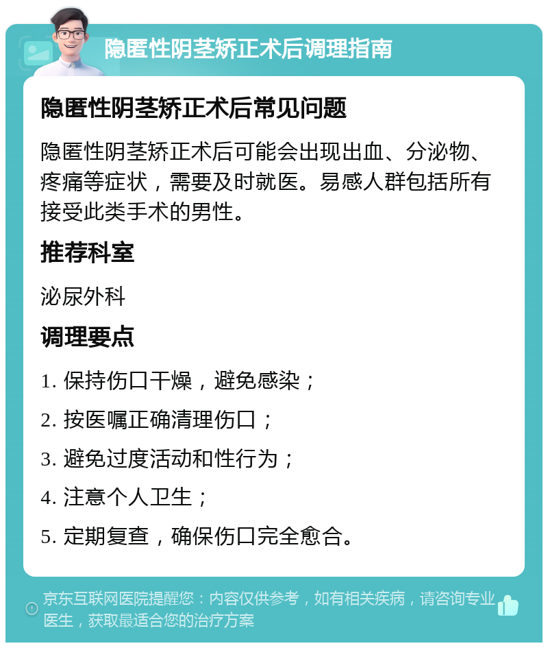 隐匿性阴茎矫正术后调理指南 隐匿性阴茎矫正术后常见问题 隐匿性阴茎矫正术后可能会出现出血、分泌物、疼痛等症状，需要及时就医。易感人群包括所有接受此类手术的男性。 推荐科室 泌尿外科 调理要点 1. 保持伤口干燥，避免感染； 2. 按医嘱正确清理伤口； 3. 避免过度活动和性行为； 4. 注意个人卫生； 5. 定期复查，确保伤口完全愈合。