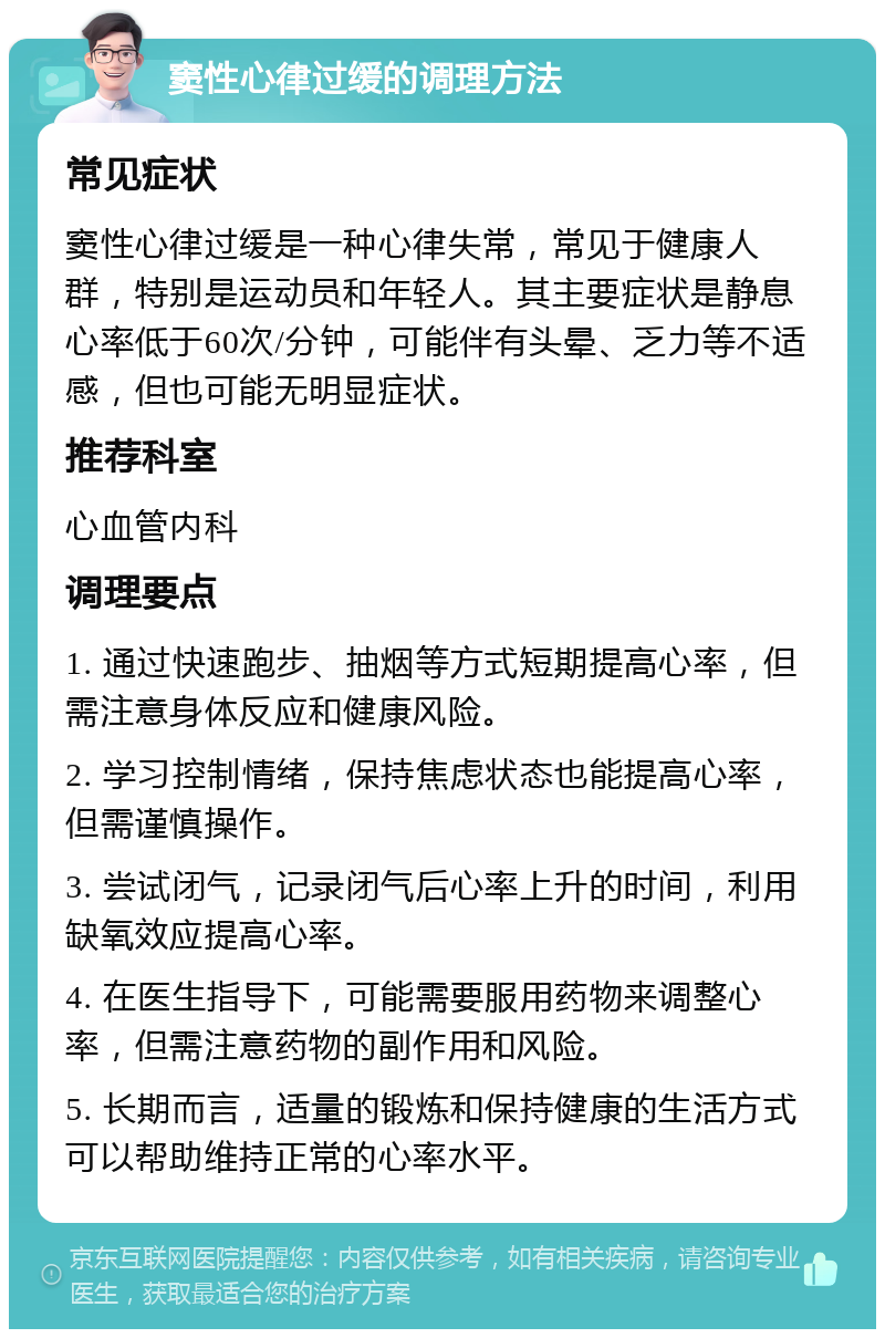 窦性心律过缓的调理方法 常见症状 窦性心律过缓是一种心律失常，常见于健康人群，特别是运动员和年轻人。其主要症状是静息心率低于60次/分钟，可能伴有头晕、乏力等不适感，但也可能无明显症状。 推荐科室 心血管内科 调理要点 1. 通过快速跑步、抽烟等方式短期提高心率，但需注意身体反应和健康风险。 2. 学习控制情绪，保持焦虑状态也能提高心率，但需谨慎操作。 3. 尝试闭气，记录闭气后心率上升的时间，利用缺氧效应提高心率。 4. 在医生指导下，可能需要服用药物来调整心率，但需注意药物的副作用和风险。 5. 长期而言，适量的锻炼和保持健康的生活方式可以帮助维持正常的心率水平。