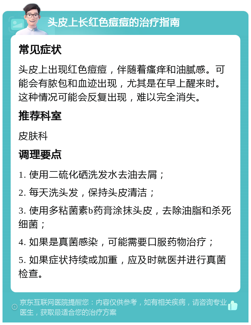 头皮上长红色痘痘的治疗指南 常见症状 头皮上出现红色痘痘，伴随着瘙痒和油腻感。可能会有脓包和血迹出现，尤其是在早上醒来时。这种情况可能会反复出现，难以完全消失。 推荐科室 皮肤科 调理要点 1. 使用二硫化硒洗发水去油去屑； 2. 每天洗头发，保持头皮清洁； 3. 使用多粘菌素b药膏涂抹头皮，去除油脂和杀死细菌； 4. 如果是真菌感染，可能需要口服药物治疗； 5. 如果症状持续或加重，应及时就医并进行真菌检查。