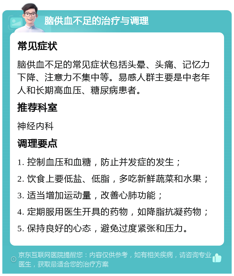 脑供血不足的治疗与调理 常见症状 脑供血不足的常见症状包括头晕、头痛、记忆力下降、注意力不集中等。易感人群主要是中老年人和长期高血压、糖尿病患者。 推荐科室 神经内科 调理要点 1. 控制血压和血糖，防止并发症的发生； 2. 饮食上要低盐、低脂，多吃新鲜蔬菜和水果； 3. 适当增加运动量，改善心肺功能； 4. 定期服用医生开具的药物，如降脂抗凝药物； 5. 保持良好的心态，避免过度紧张和压力。