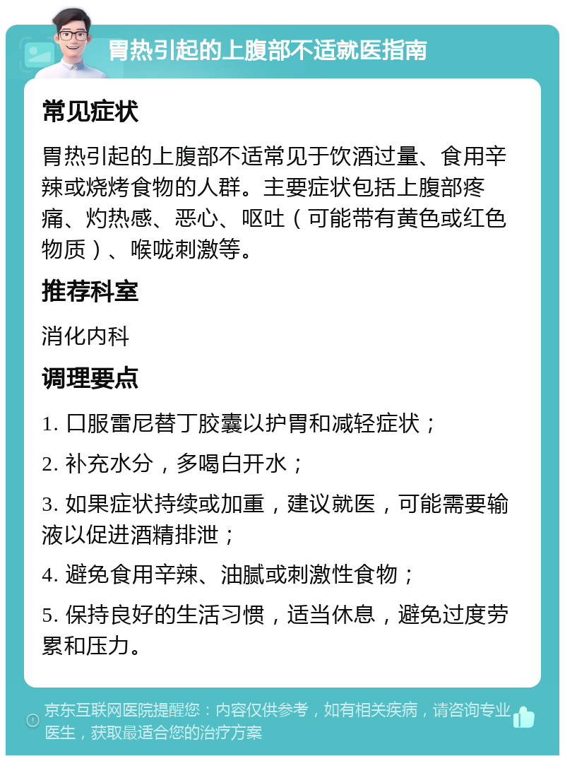 胃热引起的上腹部不适就医指南 常见症状 胃热引起的上腹部不适常见于饮酒过量、食用辛辣或烧烤食物的人群。主要症状包括上腹部疼痛、灼热感、恶心、呕吐（可能带有黄色或红色物质）、喉咙刺激等。 推荐科室 消化内科 调理要点 1. 口服雷尼替丁胶囊以护胃和减轻症状； 2. 补充水分，多喝白开水； 3. 如果症状持续或加重，建议就医，可能需要输液以促进酒精排泄； 4. 避免食用辛辣、油腻或刺激性食物； 5. 保持良好的生活习惯，适当休息，避免过度劳累和压力。