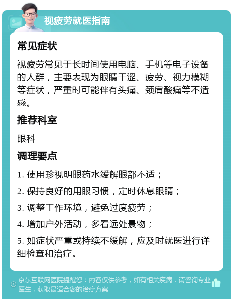 视疲劳就医指南 常见症状 视疲劳常见于长时间使用电脑、手机等电子设备的人群，主要表现为眼睛干涩、疲劳、视力模糊等症状，严重时可能伴有头痛、颈肩酸痛等不适感。 推荐科室 眼科 调理要点 1. 使用珍视明眼药水缓解眼部不适； 2. 保持良好的用眼习惯，定时休息眼睛； 3. 调整工作环境，避免过度疲劳； 4. 增加户外活动，多看远处景物； 5. 如症状严重或持续不缓解，应及时就医进行详细检查和治疗。