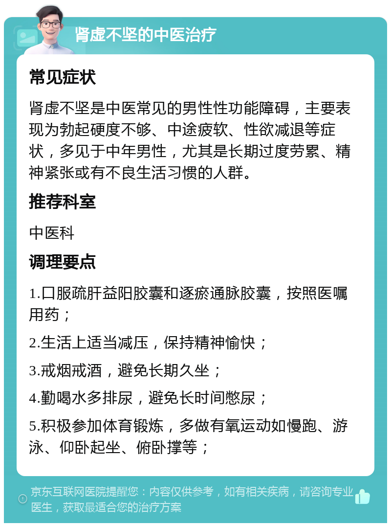 肾虚不坚的中医治疗 常见症状 肾虚不坚是中医常见的男性性功能障碍，主要表现为勃起硬度不够、中途疲软、性欲减退等症状，多见于中年男性，尤其是长期过度劳累、精神紧张或有不良生活习惯的人群。 推荐科室 中医科 调理要点 1.口服疏肝益阳胶囊和逐瘀通脉胶囊，按照医嘱用药； 2.生活上适当减压，保持精神愉快； 3.戒烟戒酒，避免长期久坐； 4.勤喝水多排尿，避免长时间憋尿； 5.积极参加体育锻炼，多做有氧运动如慢跑、游泳、仰卧起坐、俯卧撑等；