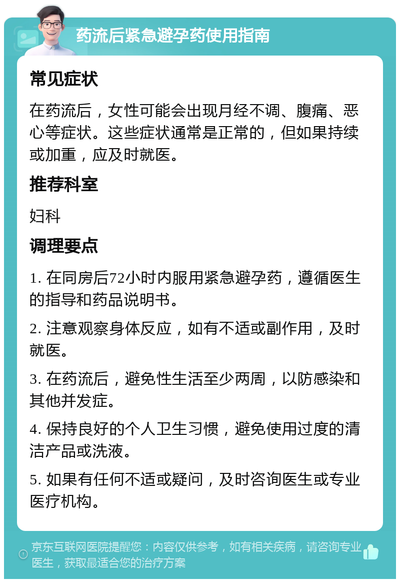 药流后紧急避孕药使用指南 常见症状 在药流后，女性可能会出现月经不调、腹痛、恶心等症状。这些症状通常是正常的，但如果持续或加重，应及时就医。 推荐科室 妇科 调理要点 1. 在同房后72小时内服用紧急避孕药，遵循医生的指导和药品说明书。 2. 注意观察身体反应，如有不适或副作用，及时就医。 3. 在药流后，避免性生活至少两周，以防感染和其他并发症。 4. 保持良好的个人卫生习惯，避免使用过度的清洁产品或洗液。 5. 如果有任何不适或疑问，及时咨询医生或专业医疗机构。