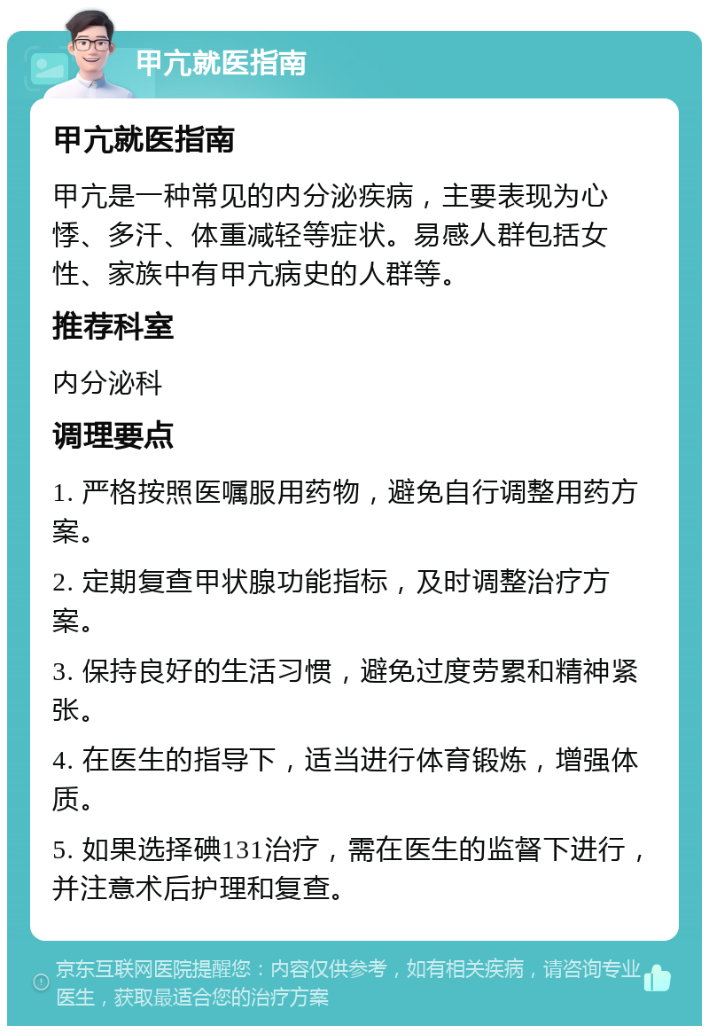 甲亢就医指南 甲亢就医指南 甲亢是一种常见的内分泌疾病，主要表现为心悸、多汗、体重减轻等症状。易感人群包括女性、家族中有甲亢病史的人群等。 推荐科室 内分泌科 调理要点 1. 严格按照医嘱服用药物，避免自行调整用药方案。 2. 定期复查甲状腺功能指标，及时调整治疗方案。 3. 保持良好的生活习惯，避免过度劳累和精神紧张。 4. 在医生的指导下，适当进行体育锻炼，增强体质。 5. 如果选择碘131治疗，需在医生的监督下进行，并注意术后护理和复查。