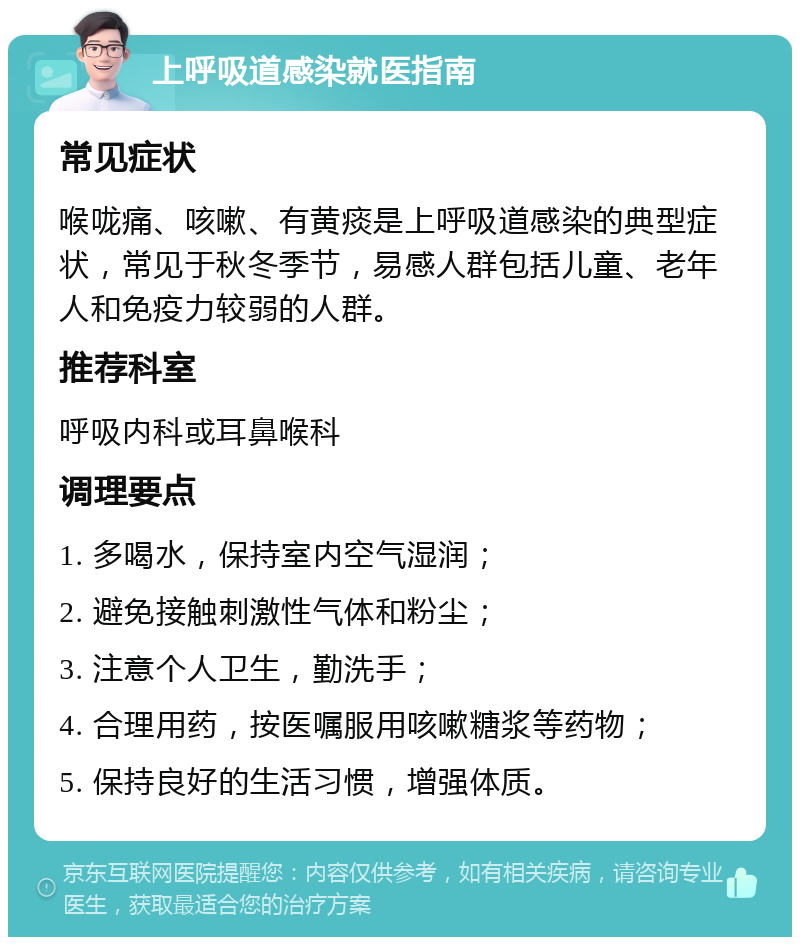 上呼吸道感染就医指南 常见症状 喉咙痛、咳嗽、有黄痰是上呼吸道感染的典型症状，常见于秋冬季节，易感人群包括儿童、老年人和免疫力较弱的人群。 推荐科室 呼吸内科或耳鼻喉科 调理要点 1. 多喝水，保持室内空气湿润； 2. 避免接触刺激性气体和粉尘； 3. 注意个人卫生，勤洗手； 4. 合理用药，按医嘱服用咳嗽糖浆等药物； 5. 保持良好的生活习惯，增强体质。