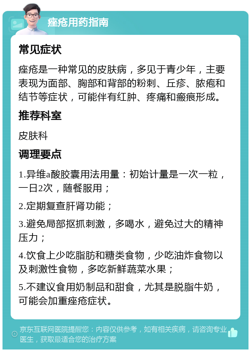 痤疮用药指南 常见症状 痤疮是一种常见的皮肤病，多见于青少年，主要表现为面部、胸部和背部的粉刺、丘疹、脓疱和结节等症状，可能伴有红肿、疼痛和瘢痕形成。 推荐科室 皮肤科 调理要点 1.异维a酸胶囊用法用量：初始计量是一次一粒，一日2次，随餐服用； 2.定期复查肝肾功能； 3.避免局部抠抓刺激，多喝水，避免过大的精神压力； 4.饮食上少吃脂肪和糖类食物，少吃油炸食物以及刺激性食物，多吃新鲜蔬菜水果； 5.不建议食用奶制品和甜食，尤其是脱脂牛奶，可能会加重痤疮症状。