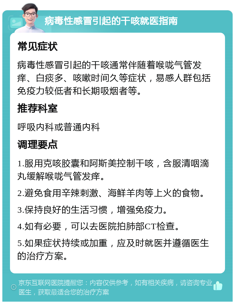 病毒性感冒引起的干咳就医指南 常见症状 病毒性感冒引起的干咳通常伴随着喉咙气管发痒、白痰多、咳嗽时间久等症状，易感人群包括免疫力较低者和长期吸烟者等。 推荐科室 呼吸内科或普通内科 调理要点 1.服用克咳胶囊和阿斯美控制干咳，含服清咽滴丸缓解喉咙气管发痒。 2.避免食用辛辣刺激、海鲜羊肉等上火的食物。 3.保持良好的生活习惯，增强免疫力。 4.如有必要，可以去医院拍肺部CT检查。 5.如果症状持续或加重，应及时就医并遵循医生的治疗方案。