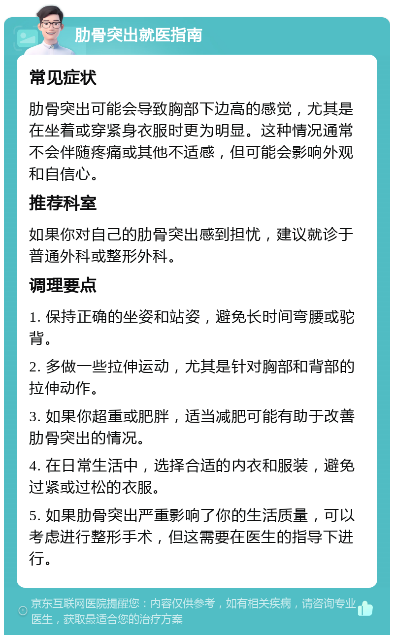 肋骨突出就医指南 常见症状 肋骨突出可能会导致胸部下边高的感觉，尤其是在坐着或穿紧身衣服时更为明显。这种情况通常不会伴随疼痛或其他不适感，但可能会影响外观和自信心。 推荐科室 如果你对自己的肋骨突出感到担忧，建议就诊于普通外科或整形外科。 调理要点 1. 保持正确的坐姿和站姿，避免长时间弯腰或驼背。 2. 多做一些拉伸运动，尤其是针对胸部和背部的拉伸动作。 3. 如果你超重或肥胖，适当减肥可能有助于改善肋骨突出的情况。 4. 在日常生活中，选择合适的内衣和服装，避免过紧或过松的衣服。 5. 如果肋骨突出严重影响了你的生活质量，可以考虑进行整形手术，但这需要在医生的指导下进行。