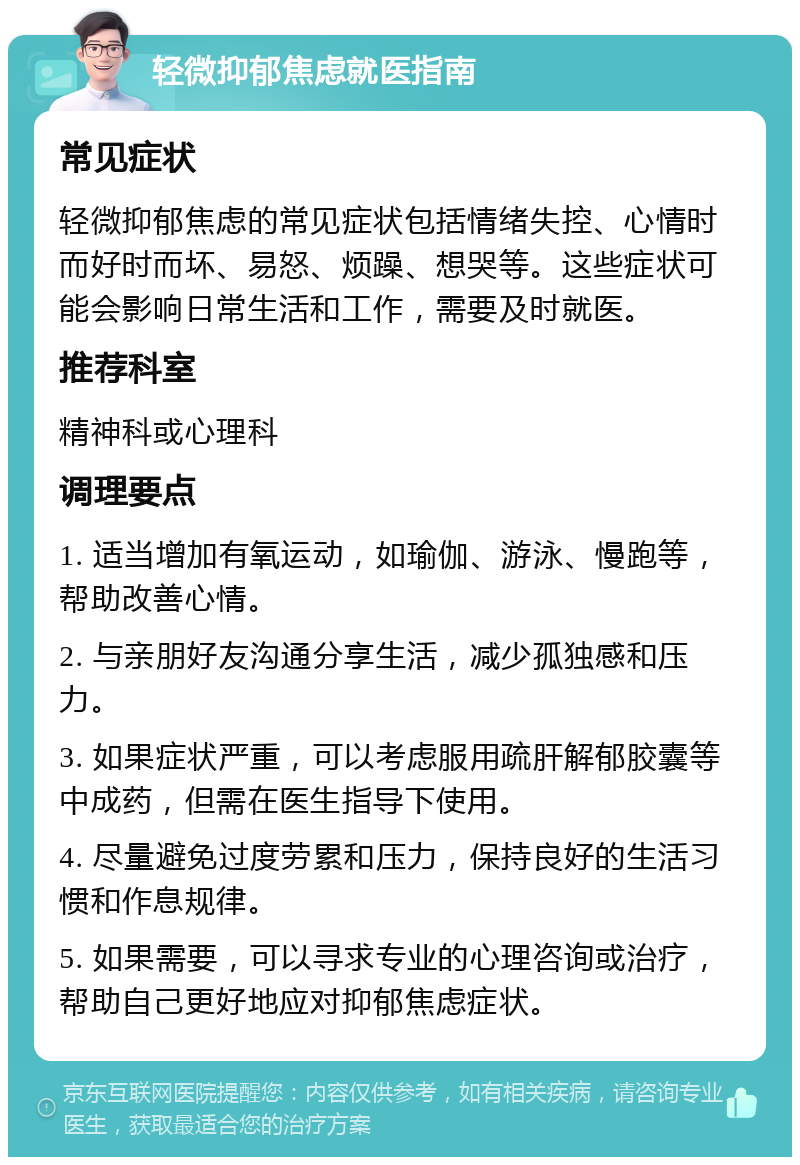 轻微抑郁焦虑就医指南 常见症状 轻微抑郁焦虑的常见症状包括情绪失控、心情时而好时而坏、易怒、烦躁、想哭等。这些症状可能会影响日常生活和工作，需要及时就医。 推荐科室 精神科或心理科 调理要点 1. 适当增加有氧运动，如瑜伽、游泳、慢跑等，帮助改善心情。 2. 与亲朋好友沟通分享生活，减少孤独感和压力。 3. 如果症状严重，可以考虑服用疏肝解郁胶囊等中成药，但需在医生指导下使用。 4. 尽量避免过度劳累和压力，保持良好的生活习惯和作息规律。 5. 如果需要，可以寻求专业的心理咨询或治疗，帮助自己更好地应对抑郁焦虑症状。