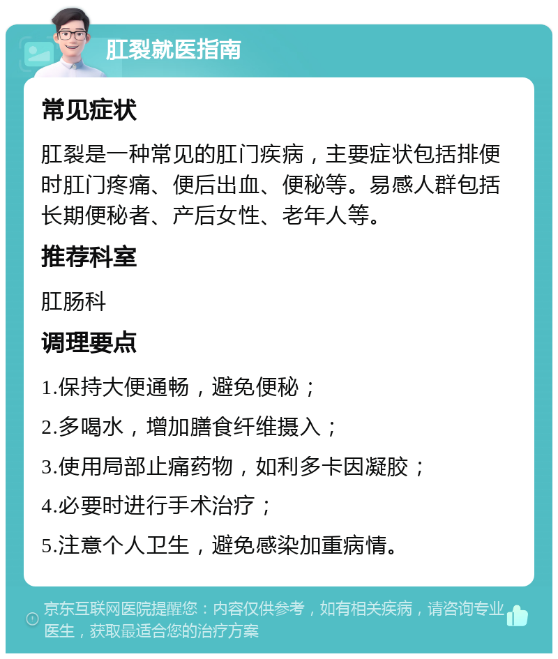 肛裂就医指南 常见症状 肛裂是一种常见的肛门疾病，主要症状包括排便时肛门疼痛、便后出血、便秘等。易感人群包括长期便秘者、产后女性、老年人等。 推荐科室 肛肠科 调理要点 1.保持大便通畅，避免便秘； 2.多喝水，增加膳食纤维摄入； 3.使用局部止痛药物，如利多卡因凝胶； 4.必要时进行手术治疗； 5.注意个人卫生，避免感染加重病情。