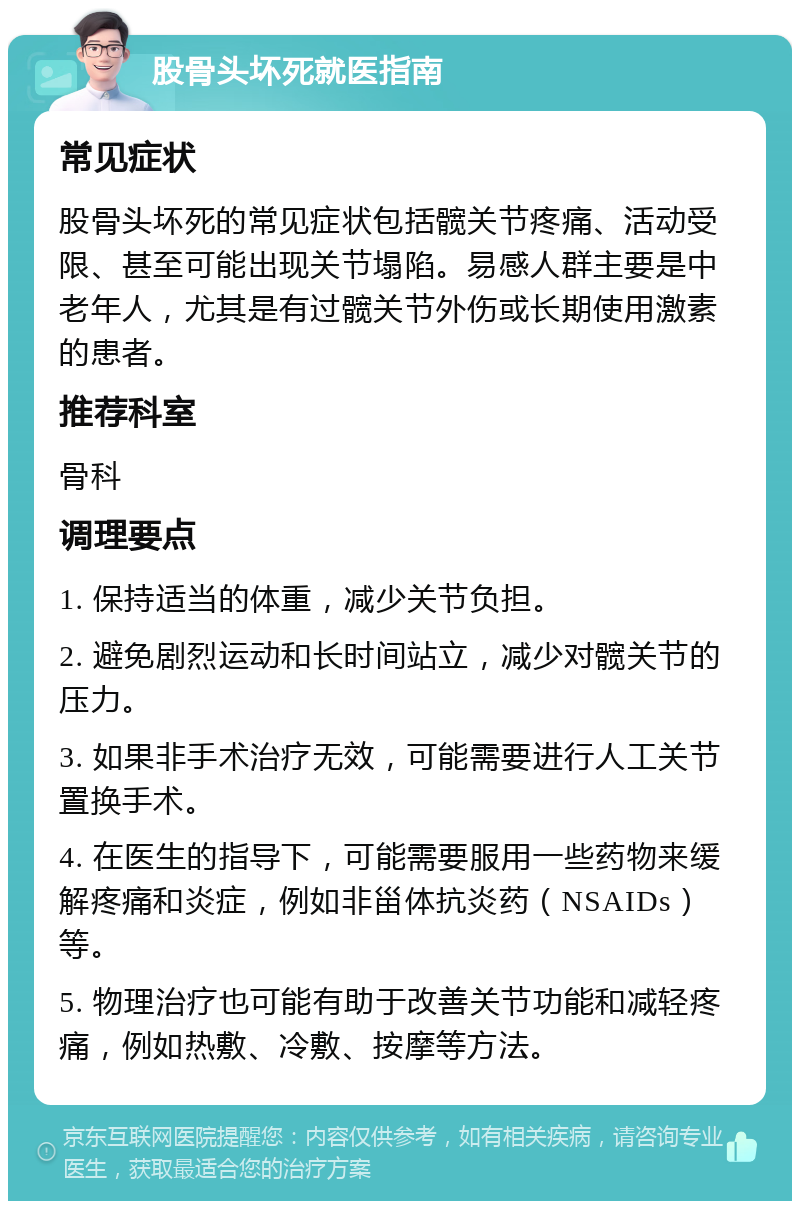 股骨头坏死就医指南 常见症状 股骨头坏死的常见症状包括髋关节疼痛、活动受限、甚至可能出现关节塌陷。易感人群主要是中老年人，尤其是有过髋关节外伤或长期使用激素的患者。 推荐科室 骨科 调理要点 1. 保持适当的体重，减少关节负担。 2. 避免剧烈运动和长时间站立，减少对髋关节的压力。 3. 如果非手术治疗无效，可能需要进行人工关节置换手术。 4. 在医生的指导下，可能需要服用一些药物来缓解疼痛和炎症，例如非甾体抗炎药（NSAIDs）等。 5. 物理治疗也可能有助于改善关节功能和减轻疼痛，例如热敷、冷敷、按摩等方法。