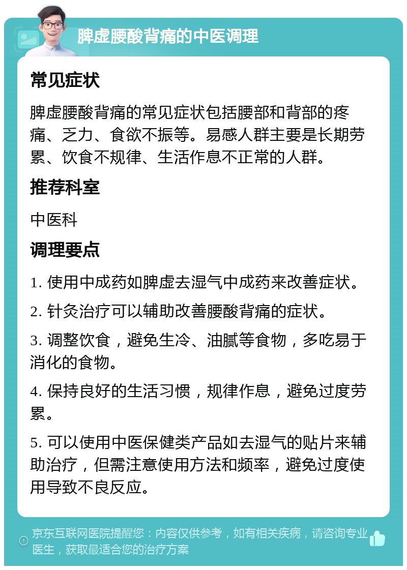 脾虚腰酸背痛的中医调理 常见症状 脾虚腰酸背痛的常见症状包括腰部和背部的疼痛、乏力、食欲不振等。易感人群主要是长期劳累、饮食不规律、生活作息不正常的人群。 推荐科室 中医科 调理要点 1. 使用中成药如脾虚去湿气中成药来改善症状。 2. 针灸治疗可以辅助改善腰酸背痛的症状。 3. 调整饮食，避免生冷、油腻等食物，多吃易于消化的食物。 4. 保持良好的生活习惯，规律作息，避免过度劳累。 5. 可以使用中医保健类产品如去湿气的贴片来辅助治疗，但需注意使用方法和频率，避免过度使用导致不良反应。