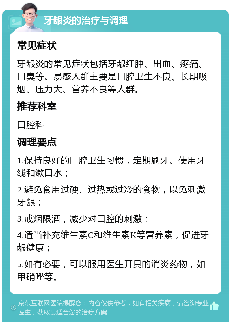 牙龈炎的治疗与调理 常见症状 牙龈炎的常见症状包括牙龈红肿、出血、疼痛、口臭等。易感人群主要是口腔卫生不良、长期吸烟、压力大、营养不良等人群。 推荐科室 口腔科 调理要点 1.保持良好的口腔卫生习惯，定期刷牙、使用牙线和漱口水； 2.避免食用过硬、过热或过冷的食物，以免刺激牙龈； 3.戒烟限酒，减少对口腔的刺激； 4.适当补充维生素C和维生素K等营养素，促进牙龈健康； 5.如有必要，可以服用医生开具的消炎药物，如甲硝唑等。