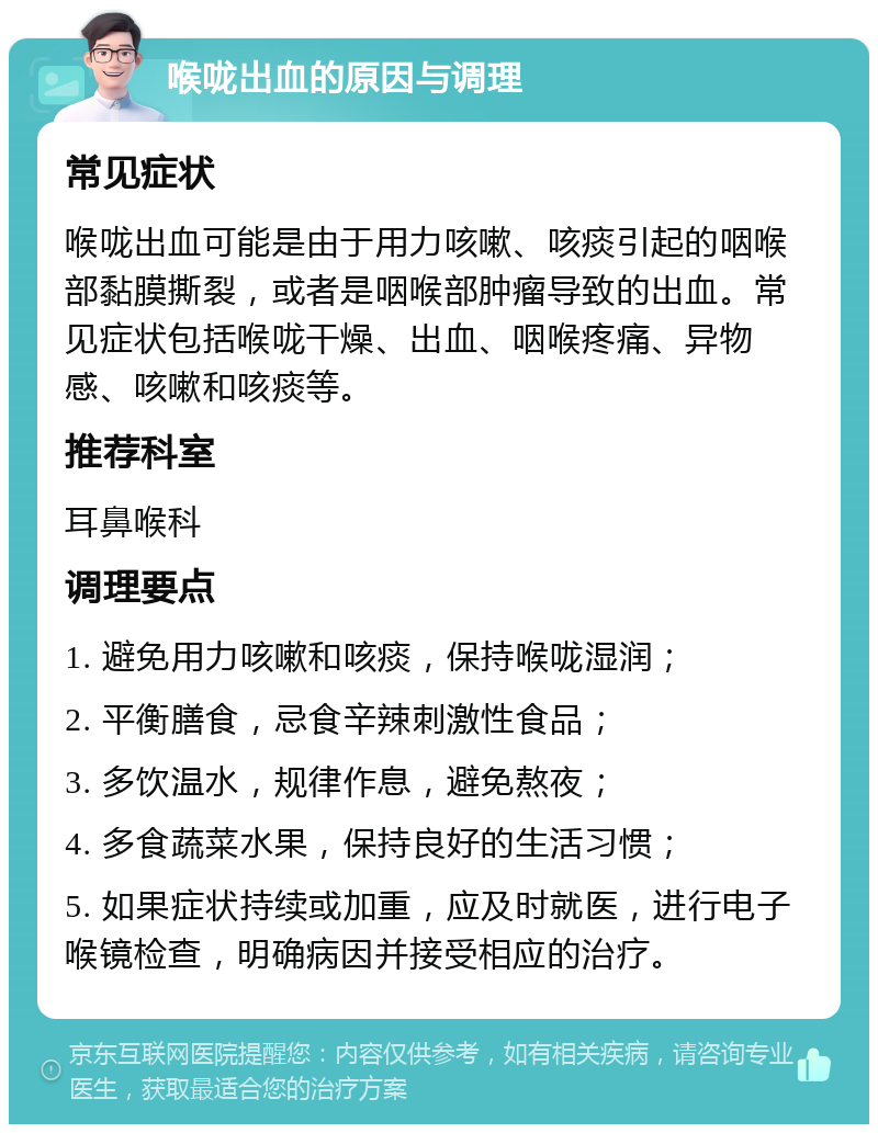 喉咙出血的原因与调理 常见症状 喉咙出血可能是由于用力咳嗽、咳痰引起的咽喉部黏膜撕裂，或者是咽喉部肿瘤导致的出血。常见症状包括喉咙干燥、出血、咽喉疼痛、异物感、咳嗽和咳痰等。 推荐科室 耳鼻喉科 调理要点 1. 避免用力咳嗽和咳痰，保持喉咙湿润； 2. 平衡膳食，忌食辛辣刺激性食品； 3. 多饮温水，规律作息，避免熬夜； 4. 多食蔬菜水果，保持良好的生活习惯； 5. 如果症状持续或加重，应及时就医，进行电子喉镜检查，明确病因并接受相应的治疗。