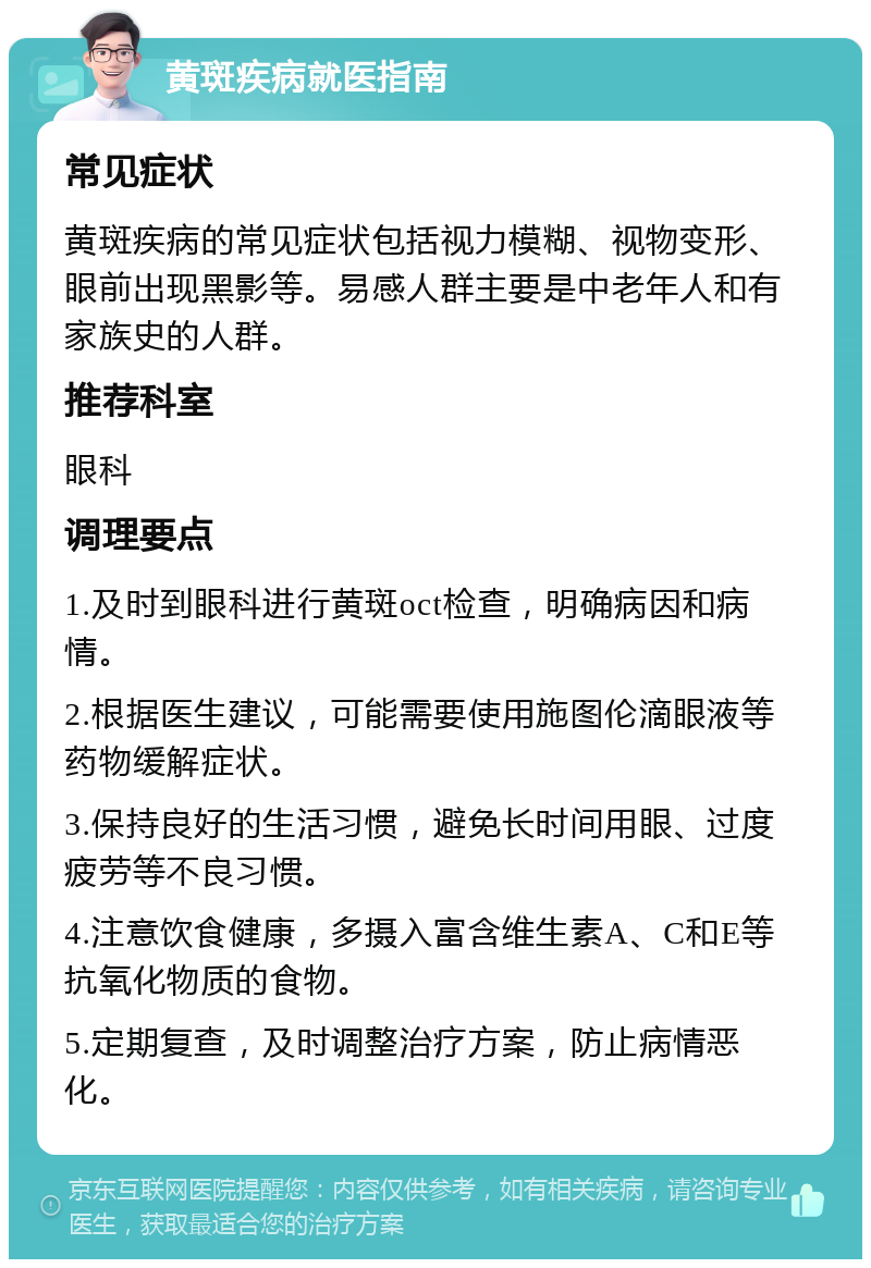 黄斑疾病就医指南 常见症状 黄斑疾病的常见症状包括视力模糊、视物变形、眼前出现黑影等。易感人群主要是中老年人和有家族史的人群。 推荐科室 眼科 调理要点 1.及时到眼科进行黄斑oct检查，明确病因和病情。 2.根据医生建议，可能需要使用施图伦滴眼液等药物缓解症状。 3.保持良好的生活习惯，避免长时间用眼、过度疲劳等不良习惯。 4.注意饮食健康，多摄入富含维生素A、C和E等抗氧化物质的食物。 5.定期复查，及时调整治疗方案，防止病情恶化。