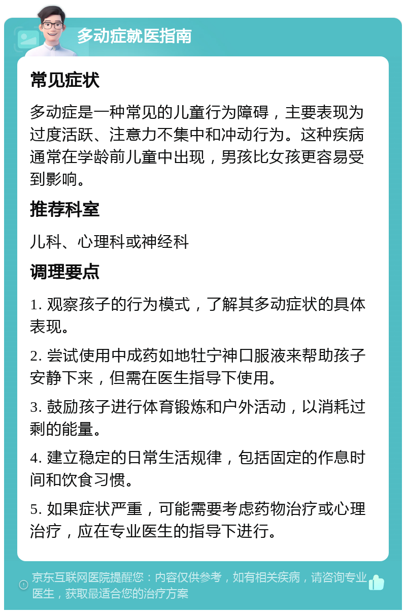 多动症就医指南 常见症状 多动症是一种常见的儿童行为障碍，主要表现为过度活跃、注意力不集中和冲动行为。这种疾病通常在学龄前儿童中出现，男孩比女孩更容易受到影响。 推荐科室 儿科、心理科或神经科 调理要点 1. 观察孩子的行为模式，了解其多动症状的具体表现。 2. 尝试使用中成药如地牡宁神口服液来帮助孩子安静下来，但需在医生指导下使用。 3. 鼓励孩子进行体育锻炼和户外活动，以消耗过剩的能量。 4. 建立稳定的日常生活规律，包括固定的作息时间和饮食习惯。 5. 如果症状严重，可能需要考虑药物治疗或心理治疗，应在专业医生的指导下进行。