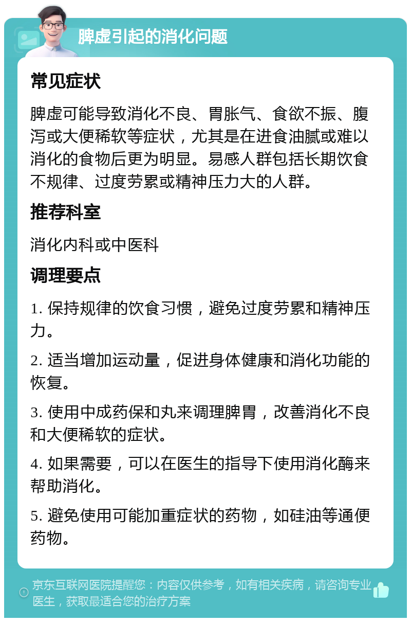 脾虚引起的消化问题 常见症状 脾虚可能导致消化不良、胃胀气、食欲不振、腹泻或大便稀软等症状，尤其是在进食油腻或难以消化的食物后更为明显。易感人群包括长期饮食不规律、过度劳累或精神压力大的人群。 推荐科室 消化内科或中医科 调理要点 1. 保持规律的饮食习惯，避免过度劳累和精神压力。 2. 适当增加运动量，促进身体健康和消化功能的恢复。 3. 使用中成药保和丸来调理脾胃，改善消化不良和大便稀软的症状。 4. 如果需要，可以在医生的指导下使用消化酶来帮助消化。 5. 避免使用可能加重症状的药物，如硅油等通便药物。