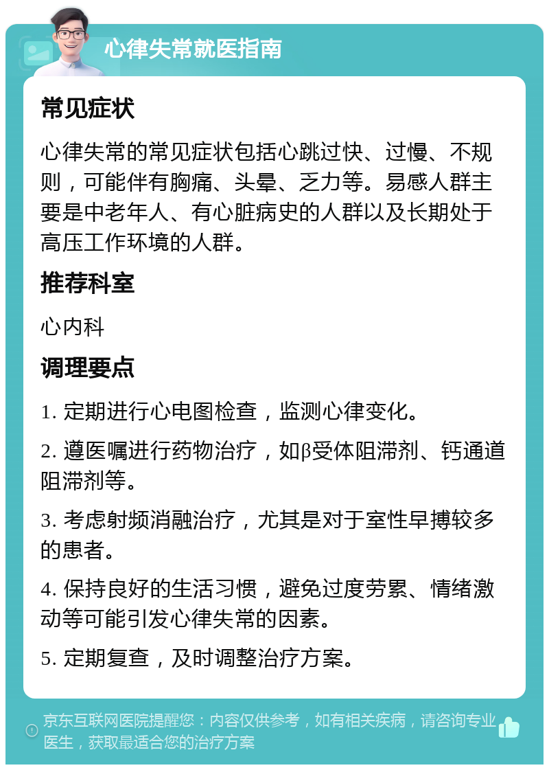 心律失常就医指南 常见症状 心律失常的常见症状包括心跳过快、过慢、不规则，可能伴有胸痛、头晕、乏力等。易感人群主要是中老年人、有心脏病史的人群以及长期处于高压工作环境的人群。 推荐科室 心内科 调理要点 1. 定期进行心电图检查，监测心律变化。 2. 遵医嘱进行药物治疗，如β受体阻滞剂、钙通道阻滞剂等。 3. 考虑射频消融治疗，尤其是对于室性早搏较多的患者。 4. 保持良好的生活习惯，避免过度劳累、情绪激动等可能引发心律失常的因素。 5. 定期复查，及时调整治疗方案。