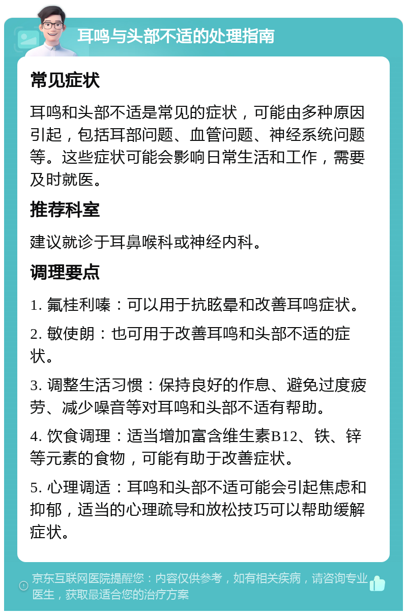 耳鸣与头部不适的处理指南 常见症状 耳鸣和头部不适是常见的症状，可能由多种原因引起，包括耳部问题、血管问题、神经系统问题等。这些症状可能会影响日常生活和工作，需要及时就医。 推荐科室 建议就诊于耳鼻喉科或神经内科。 调理要点 1. 氟桂利嗪：可以用于抗眩晕和改善耳鸣症状。 2. 敏使朗：也可用于改善耳鸣和头部不适的症状。 3. 调整生活习惯：保持良好的作息、避免过度疲劳、减少噪音等对耳鸣和头部不适有帮助。 4. 饮食调理：适当增加富含维生素B12、铁、锌等元素的食物，可能有助于改善症状。 5. 心理调适：耳鸣和头部不适可能会引起焦虑和抑郁，适当的心理疏导和放松技巧可以帮助缓解症状。