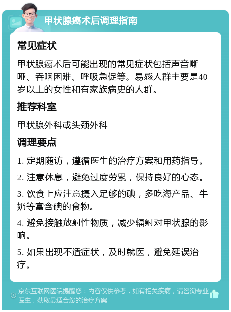 甲状腺癌术后调理指南 常见症状 甲状腺癌术后可能出现的常见症状包括声音嘶哑、吞咽困难、呼吸急促等。易感人群主要是40岁以上的女性和有家族病史的人群。 推荐科室 甲状腺外科或头颈外科 调理要点 1. 定期随访，遵循医生的治疗方案和用药指导。 2. 注意休息，避免过度劳累，保持良好的心态。 3. 饮食上应注意摄入足够的碘，多吃海产品、牛奶等富含碘的食物。 4. 避免接触放射性物质，减少辐射对甲状腺的影响。 5. 如果出现不适症状，及时就医，避免延误治疗。