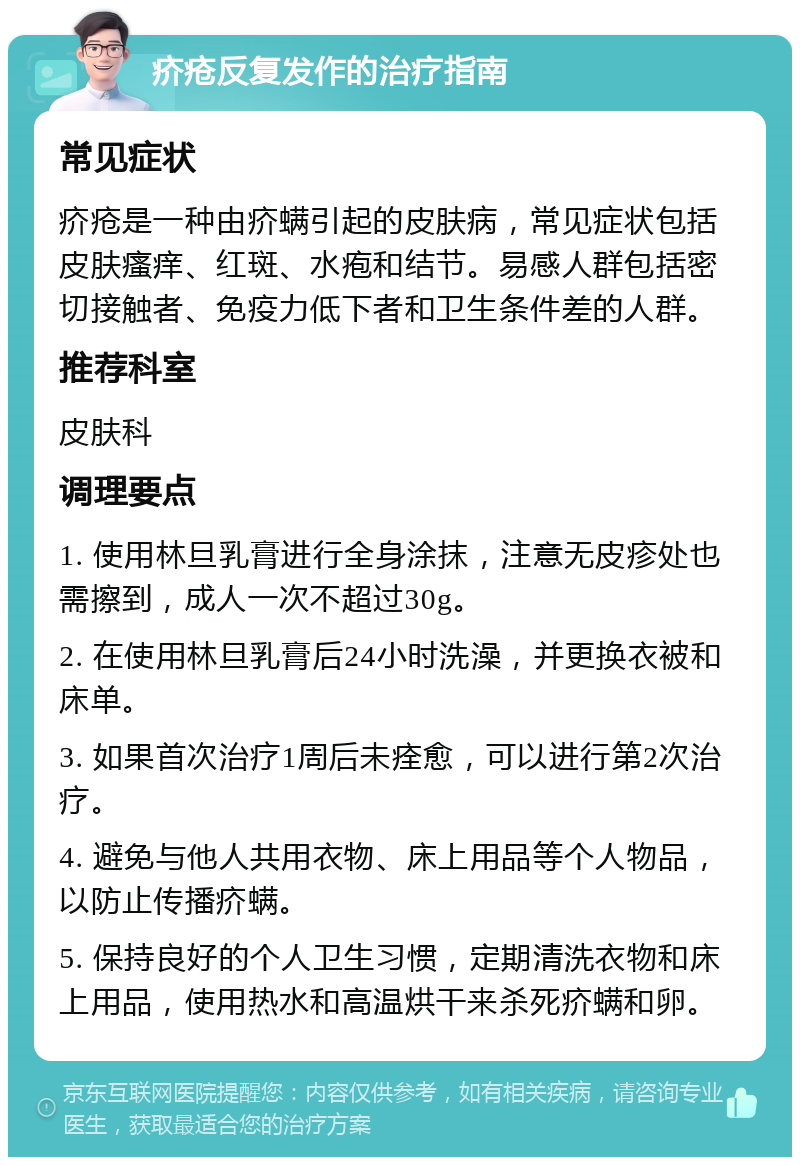 疥疮反复发作的治疗指南 常见症状 疥疮是一种由疥螨引起的皮肤病，常见症状包括皮肤瘙痒、红斑、水疱和结节。易感人群包括密切接触者、免疫力低下者和卫生条件差的人群。 推荐科室 皮肤科 调理要点 1. 使用林旦乳膏进行全身涂抹，注意无皮疹处也需擦到，成人一次不超过30g。 2. 在使用林旦乳膏后24小时洗澡，并更换衣被和床单。 3. 如果首次治疗1周后未痊愈，可以进行第2次治疗。 4. 避免与他人共用衣物、床上用品等个人物品，以防止传播疥螨。 5. 保持良好的个人卫生习惯，定期清洗衣物和床上用品，使用热水和高温烘干来杀死疥螨和卵。