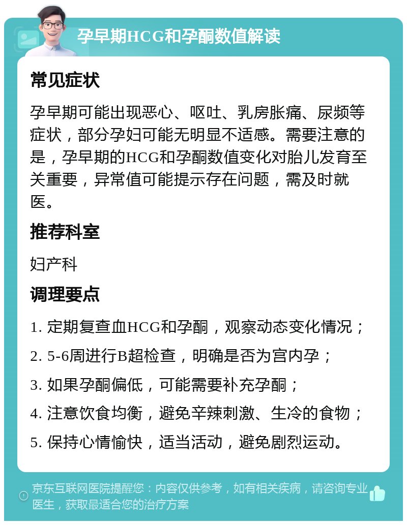 孕早期HCG和孕酮数值解读 常见症状 孕早期可能出现恶心、呕吐、乳房胀痛、尿频等症状，部分孕妇可能无明显不适感。需要注意的是，孕早期的HCG和孕酮数值变化对胎儿发育至关重要，异常值可能提示存在问题，需及时就医。 推荐科室 妇产科 调理要点 1. 定期复查血HCG和孕酮，观察动态变化情况； 2. 5-6周进行B超检查，明确是否为宫内孕； 3. 如果孕酮偏低，可能需要补充孕酮； 4. 注意饮食均衡，避免辛辣刺激、生冷的食物； 5. 保持心情愉快，适当活动，避免剧烈运动。