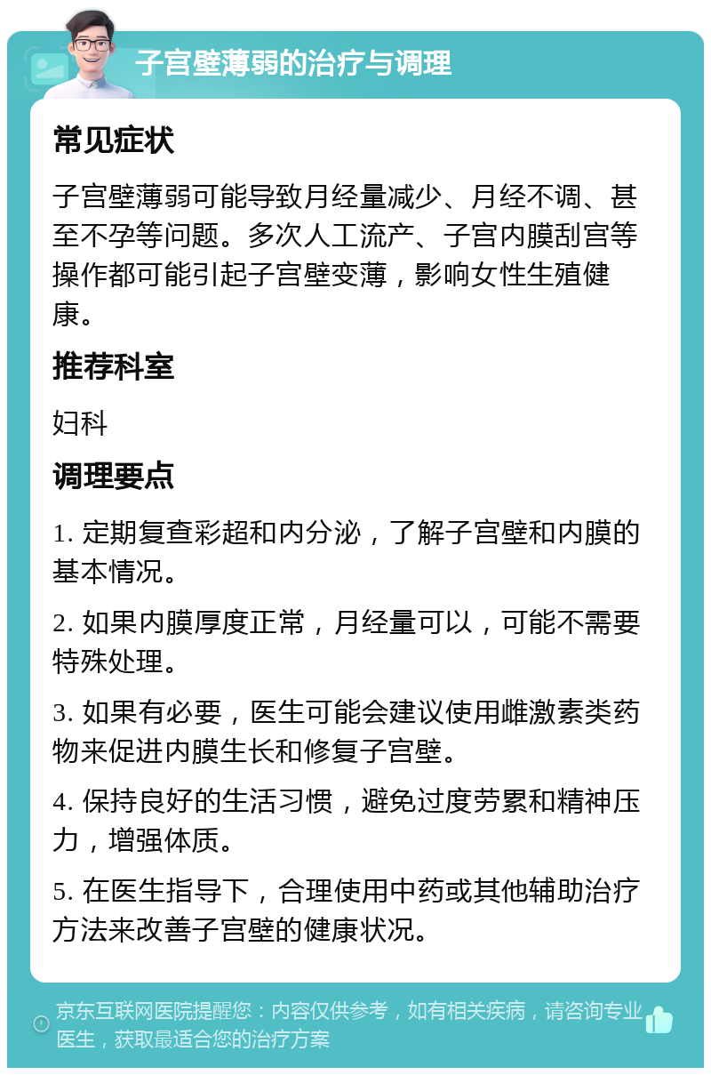 子宫壁薄弱的治疗与调理 常见症状 子宫壁薄弱可能导致月经量减少、月经不调、甚至不孕等问题。多次人工流产、子宫内膜刮宫等操作都可能引起子宫壁变薄，影响女性生殖健康。 推荐科室 妇科 调理要点 1. 定期复查彩超和内分泌，了解子宫壁和内膜的基本情况。 2. 如果内膜厚度正常，月经量可以，可能不需要特殊处理。 3. 如果有必要，医生可能会建议使用雌激素类药物来促进内膜生长和修复子宫壁。 4. 保持良好的生活习惯，避免过度劳累和精神压力，增强体质。 5. 在医生指导下，合理使用中药或其他辅助治疗方法来改善子宫壁的健康状况。