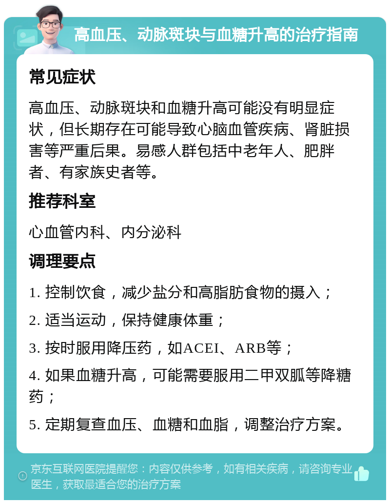 高血压、动脉斑块与血糖升高的治疗指南 常见症状 高血压、动脉斑块和血糖升高可能没有明显症状，但长期存在可能导致心脑血管疾病、肾脏损害等严重后果。易感人群包括中老年人、肥胖者、有家族史者等。 推荐科室 心血管内科、内分泌科 调理要点 1. 控制饮食，减少盐分和高脂肪食物的摄入； 2. 适当运动，保持健康体重； 3. 按时服用降压药，如ACEI、ARB等； 4. 如果血糖升高，可能需要服用二甲双胍等降糖药； 5. 定期复查血压、血糖和血脂，调整治疗方案。