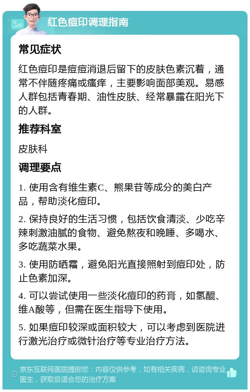 红色痘印调理指南 常见症状 红色痘印是痘痘消退后留下的皮肤色素沉着，通常不伴随疼痛或瘙痒，主要影响面部美观。易感人群包括青春期、油性皮肤、经常暴露在阳光下的人群。 推荐科室 皮肤科 调理要点 1. 使用含有维生素C、熊果苷等成分的美白产品，帮助淡化痘印。 2. 保持良好的生活习惯，包括饮食清淡、少吃辛辣刺激油腻的食物、避免熬夜和晚睡、多喝水、多吃蔬菜水果。 3. 使用防晒霜，避免阳光直接照射到痘印处，防止色素加深。 4. 可以尝试使用一些淡化痘印的药膏，如氢醌、维A酸等，但需在医生指导下使用。 5. 如果痘印较深或面积较大，可以考虑到医院进行激光治疗或微针治疗等专业治疗方法。