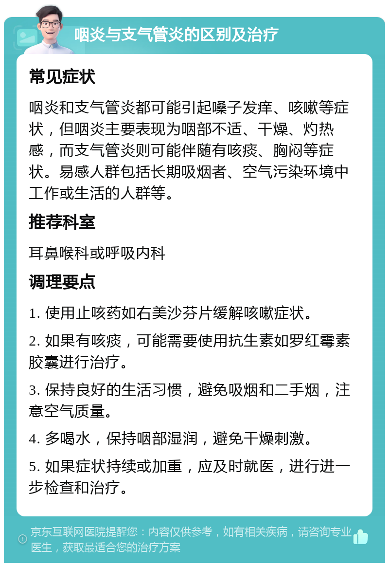 咽炎与支气管炎的区别及治疗 常见症状 咽炎和支气管炎都可能引起嗓子发痒、咳嗽等症状，但咽炎主要表现为咽部不适、干燥、灼热感，而支气管炎则可能伴随有咳痰、胸闷等症状。易感人群包括长期吸烟者、空气污染环境中工作或生活的人群等。 推荐科室 耳鼻喉科或呼吸内科 调理要点 1. 使用止咳药如右美沙芬片缓解咳嗽症状。 2. 如果有咳痰，可能需要使用抗生素如罗红霉素胶囊进行治疗。 3. 保持良好的生活习惯，避免吸烟和二手烟，注意空气质量。 4. 多喝水，保持咽部湿润，避免干燥刺激。 5. 如果症状持续或加重，应及时就医，进行进一步检查和治疗。