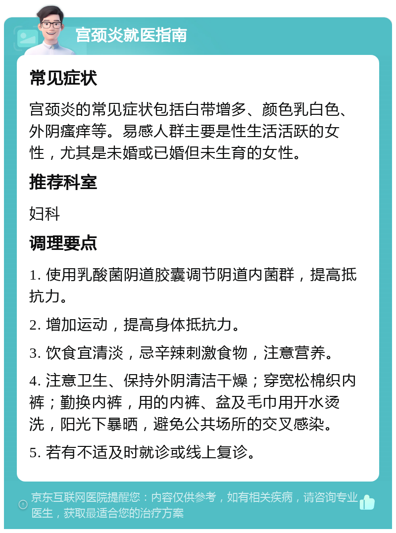 宫颈炎就医指南 常见症状 宫颈炎的常见症状包括白带增多、颜色乳白色、外阴瘙痒等。易感人群主要是性生活活跃的女性，尤其是未婚或已婚但未生育的女性。 推荐科室 妇科 调理要点 1. 使用乳酸菌阴道胶囊调节阴道内菌群，提高抵抗力。 2. 增加运动，提高身体抵抗力。 3. 饮食宜清淡，忌辛辣刺激食物，注意营养。 4. 注意卫生、保持外阴清洁干燥；穿宽松棉织内裤；勤换内裤，用的内裤、盆及毛巾用开水烫洗，阳光下暴晒，避免公共场所的交叉感染。 5. 若有不适及时就诊或线上复诊。