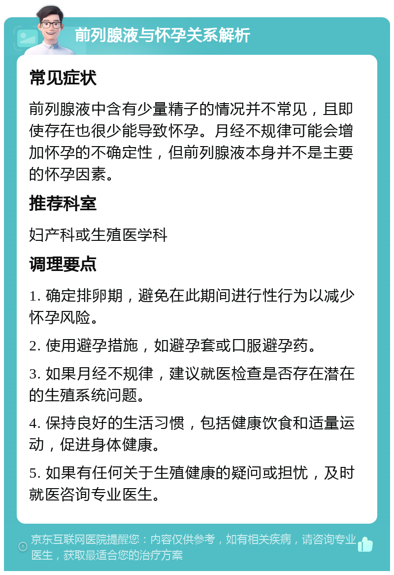 前列腺液与怀孕关系解析 常见症状 前列腺液中含有少量精子的情况并不常见，且即使存在也很少能导致怀孕。月经不规律可能会增加怀孕的不确定性，但前列腺液本身并不是主要的怀孕因素。 推荐科室 妇产科或生殖医学科 调理要点 1. 确定排卵期，避免在此期间进行性行为以减少怀孕风险。 2. 使用避孕措施，如避孕套或口服避孕药。 3. 如果月经不规律，建议就医检查是否存在潜在的生殖系统问题。 4. 保持良好的生活习惯，包括健康饮食和适量运动，促进身体健康。 5. 如果有任何关于生殖健康的疑问或担忧，及时就医咨询专业医生。