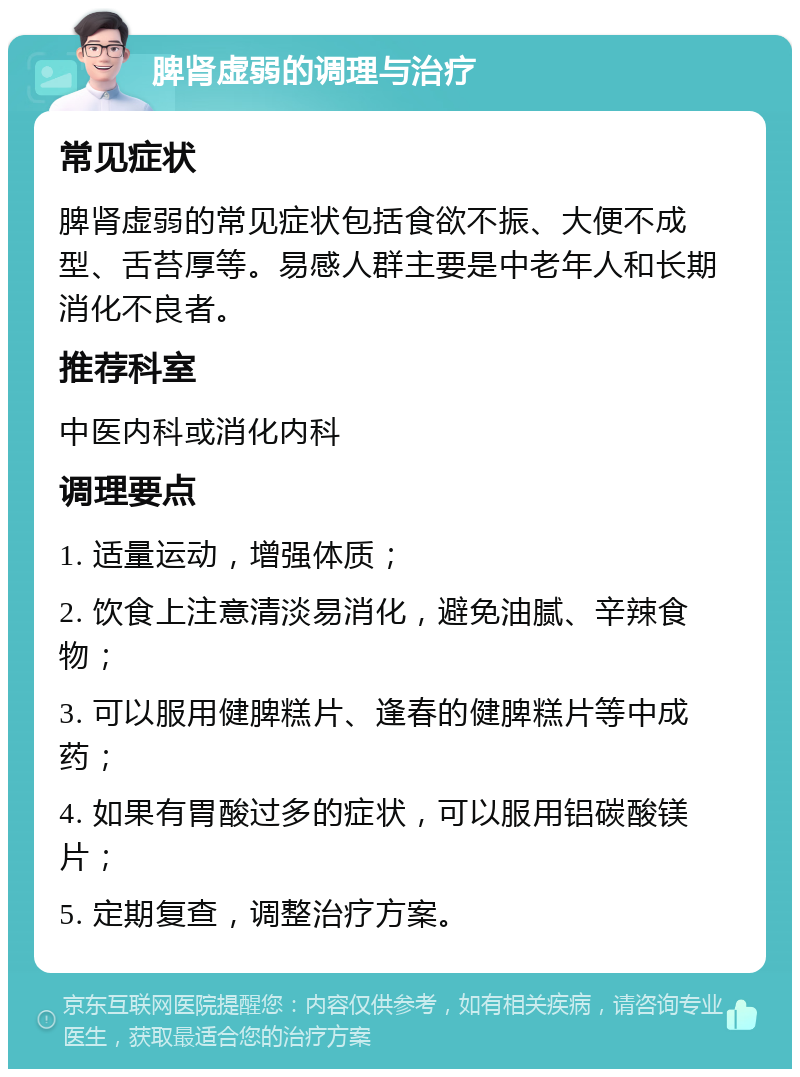 脾肾虚弱的调理与治疗 常见症状 脾肾虚弱的常见症状包括食欲不振、大便不成型、舌苔厚等。易感人群主要是中老年人和长期消化不良者。 推荐科室 中医内科或消化内科 调理要点 1. 适量运动，增强体质； 2. 饮食上注意清淡易消化，避免油腻、辛辣食物； 3. 可以服用健脾糕片、逢春的健脾糕片等中成药； 4. 如果有胃酸过多的症状，可以服用铝碳酸镁片； 5. 定期复查，调整治疗方案。