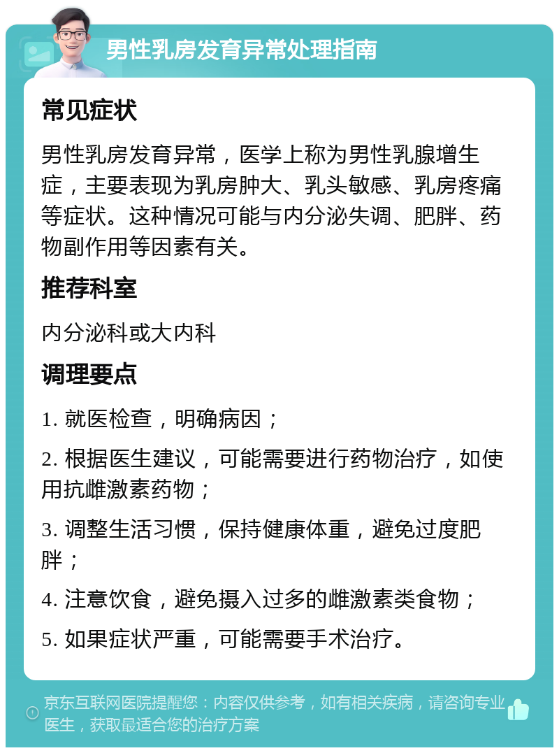 男性乳房发育异常处理指南 常见症状 男性乳房发育异常，医学上称为男性乳腺增生症，主要表现为乳房肿大、乳头敏感、乳房疼痛等症状。这种情况可能与内分泌失调、肥胖、药物副作用等因素有关。 推荐科室 内分泌科或大内科 调理要点 1. 就医检查，明确病因； 2. 根据医生建议，可能需要进行药物治疗，如使用抗雌激素药物； 3. 调整生活习惯，保持健康体重，避免过度肥胖； 4. 注意饮食，避免摄入过多的雌激素类食物； 5. 如果症状严重，可能需要手术治疗。