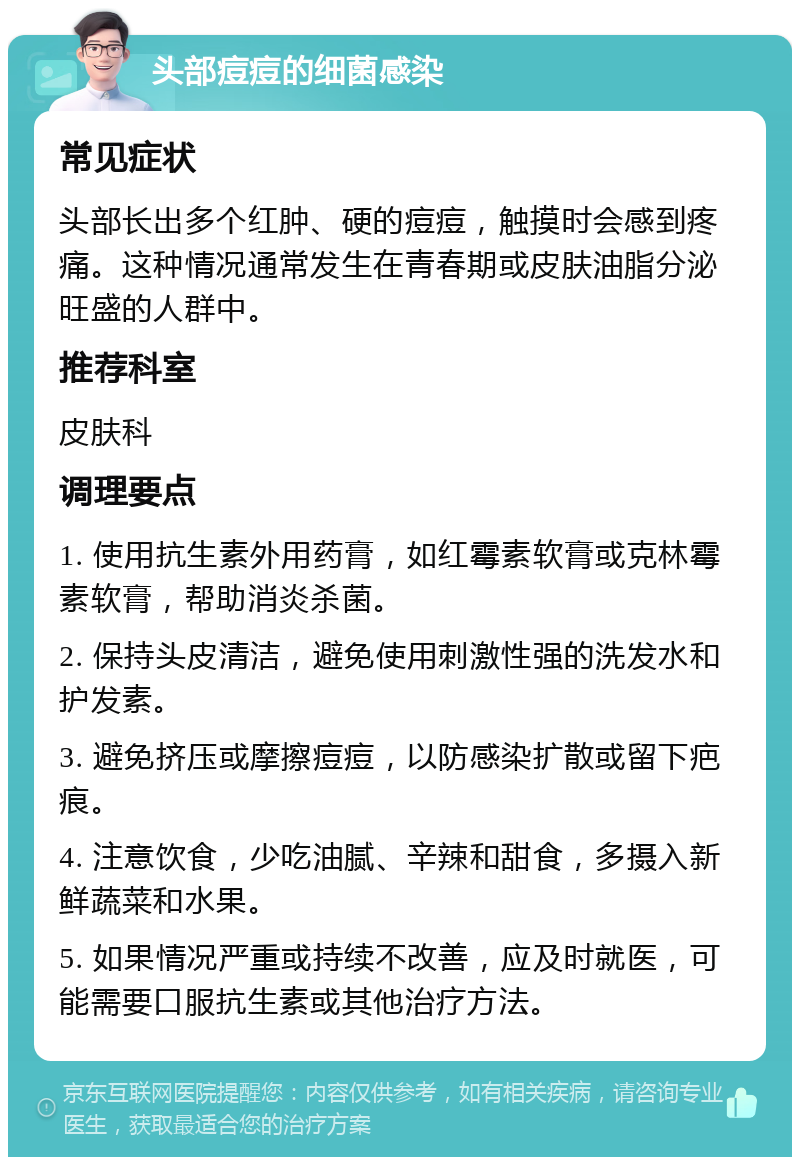 头部痘痘的细菌感染 常见症状 头部长出多个红肿、硬的痘痘，触摸时会感到疼痛。这种情况通常发生在青春期或皮肤油脂分泌旺盛的人群中。 推荐科室 皮肤科 调理要点 1. 使用抗生素外用药膏，如红霉素软膏或克林霉素软膏，帮助消炎杀菌。 2. 保持头皮清洁，避免使用刺激性强的洗发水和护发素。 3. 避免挤压或摩擦痘痘，以防感染扩散或留下疤痕。 4. 注意饮食，少吃油腻、辛辣和甜食，多摄入新鲜蔬菜和水果。 5. 如果情况严重或持续不改善，应及时就医，可能需要口服抗生素或其他治疗方法。