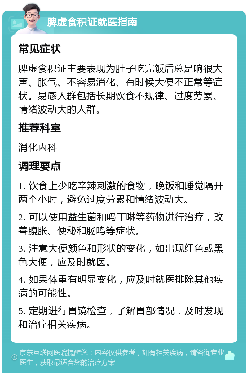 脾虚食积证就医指南 常见症状 脾虚食积证主要表现为肚子吃完饭后总是响很大声、胀气、不容易消化、有时候大便不正常等症状。易感人群包括长期饮食不规律、过度劳累、情绪波动大的人群。 推荐科室 消化内科 调理要点 1. 饮食上少吃辛辣刺激的食物，晚饭和睡觉隔开两个小时，避免过度劳累和情绪波动大。 2. 可以使用益生菌和吗丁啉等药物进行治疗，改善腹胀、便秘和肠鸣等症状。 3. 注意大便颜色和形状的变化，如出现红色或黑色大便，应及时就医。 4. 如果体重有明显变化，应及时就医排除其他疾病的可能性。 5. 定期进行胃镜检查，了解胃部情况，及时发现和治疗相关疾病。