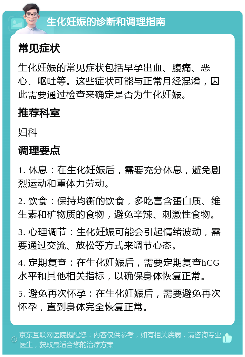 生化妊娠的诊断和调理指南 常见症状 生化妊娠的常见症状包括早孕出血、腹痛、恶心、呕吐等。这些症状可能与正常月经混淆，因此需要通过检查来确定是否为生化妊娠。 推荐科室 妇科 调理要点 1. 休息：在生化妊娠后，需要充分休息，避免剧烈运动和重体力劳动。 2. 饮食：保持均衡的饮食，多吃富含蛋白质、维生素和矿物质的食物，避免辛辣、刺激性食物。 3. 心理调节：生化妊娠可能会引起情绪波动，需要通过交流、放松等方式来调节心态。 4. 定期复查：在生化妊娠后，需要定期复查hCG水平和其他相关指标，以确保身体恢复正常。 5. 避免再次怀孕：在生化妊娠后，需要避免再次怀孕，直到身体完全恢复正常。