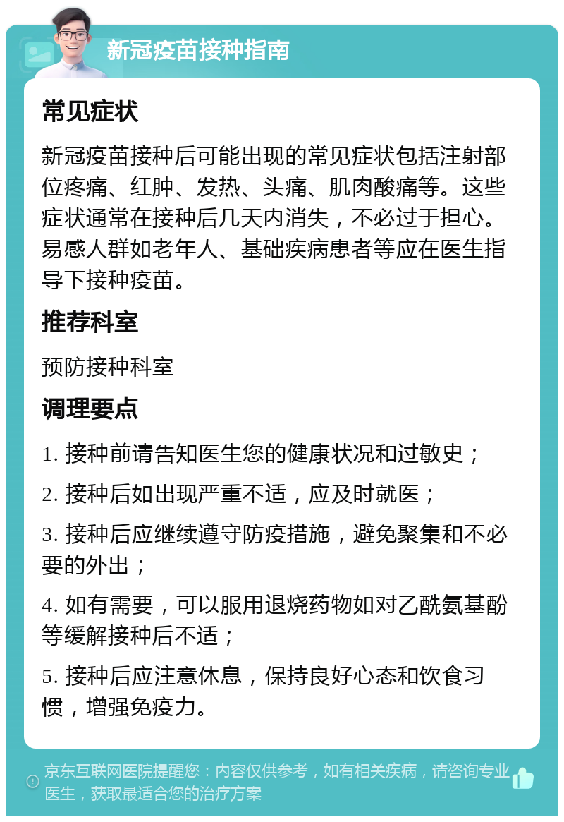 新冠疫苗接种指南 常见症状 新冠疫苗接种后可能出现的常见症状包括注射部位疼痛、红肿、发热、头痛、肌肉酸痛等。这些症状通常在接种后几天内消失，不必过于担心。易感人群如老年人、基础疾病患者等应在医生指导下接种疫苗。 推荐科室 预防接种科室 调理要点 1. 接种前请告知医生您的健康状况和过敏史； 2. 接种后如出现严重不适，应及时就医； 3. 接种后应继续遵守防疫措施，避免聚集和不必要的外出； 4. 如有需要，可以服用退烧药物如对乙酰氨基酚等缓解接种后不适； 5. 接种后应注意休息，保持良好心态和饮食习惯，增强免疫力。