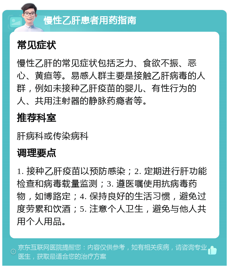 慢性乙肝患者用药指南 常见症状 慢性乙肝的常见症状包括乏力、食欲不振、恶心、黄疸等。易感人群主要是接触乙肝病毒的人群，例如未接种乙肝疫苗的婴儿、有性行为的人、共用注射器的静脉药瘾者等。 推荐科室 肝病科或传染病科 调理要点 1. 接种乙肝疫苗以预防感染；2. 定期进行肝功能检查和病毒载量监测；3. 遵医嘱使用抗病毒药物，如博路定；4. 保持良好的生活习惯，避免过度劳累和饮酒；5. 注意个人卫生，避免与他人共用个人用品。