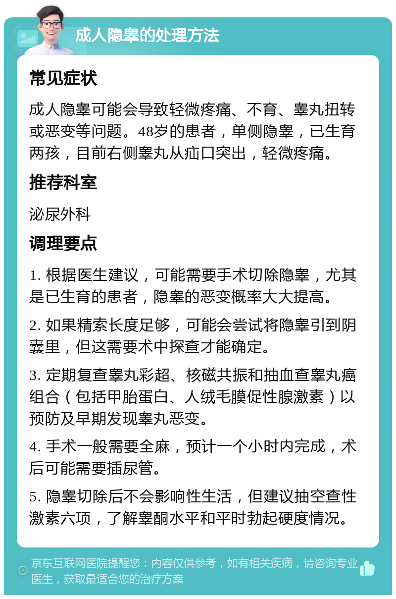 成人隐睾的处理方法 常见症状 成人隐睾可能会导致轻微疼痛、不育、睾丸扭转或恶变等问题。48岁的患者，单侧隐睾，已生育两孩，目前右侧睾丸从疝口突出，轻微疼痛。 推荐科室 泌尿外科 调理要点 1. 根据医生建议，可能需要手术切除隐睾，尤其是已生育的患者，隐睾的恶变概率大大提高。 2. 如果精索长度足够，可能会尝试将隐睾引到阴囊里，但这需要术中探查才能确定。 3. 定期复查睾丸彩超、核磁共振和抽血查睾丸癌组合（包括甲胎蛋白、人绒毛膜促性腺激素）以预防及早期发现睾丸恶变。 4. 手术一般需要全麻，预计一个小时内完成，术后可能需要插尿管。 5. 隐睾切除后不会影响性生活，但建议抽空查性激素六项，了解睾酮水平和平时勃起硬度情况。