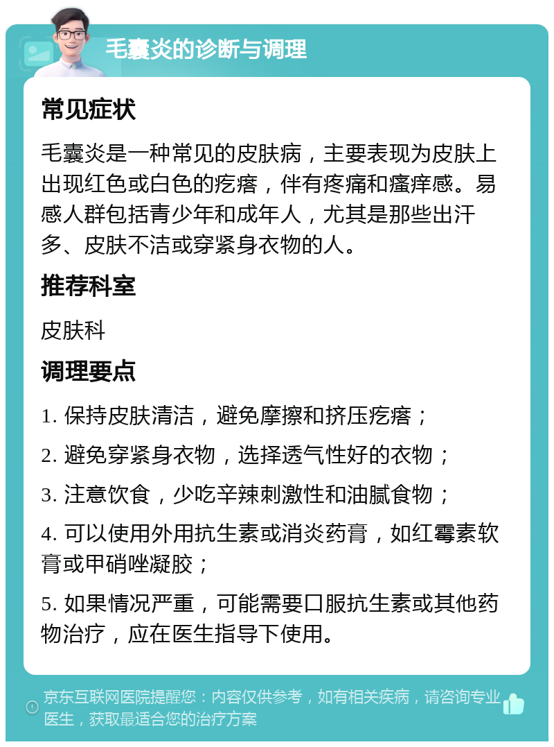 毛囊炎的诊断与调理 常见症状 毛囊炎是一种常见的皮肤病，主要表现为皮肤上出现红色或白色的疙瘩，伴有疼痛和瘙痒感。易感人群包括青少年和成年人，尤其是那些出汗多、皮肤不洁或穿紧身衣物的人。 推荐科室 皮肤科 调理要点 1. 保持皮肤清洁，避免摩擦和挤压疙瘩； 2. 避免穿紧身衣物，选择透气性好的衣物； 3. 注意饮食，少吃辛辣刺激性和油腻食物； 4. 可以使用外用抗生素或消炎药膏，如红霉素软膏或甲硝唑凝胶； 5. 如果情况严重，可能需要口服抗生素或其他药物治疗，应在医生指导下使用。